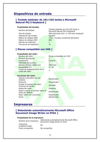 Dispositivos de entrada

 [ Teclado estándar de 101/102 teclas o Microsoft
 Natural PS/2 Keyboard ]

  Propiedades del teclado:
                                        Teclado estándar de 101/102 teclas o
   Nombre del teclado
                                        Microsoft Natural PS/2 Keyboard
   Tipo de teclado                      IBM enhanced (101- or 102-key) keyboard
   Disposición del teclado              Español
   Página de códigos ANSI               1252 - Europeo occidental (Windows)
   Página de códigos OEM                850
   Retraso de repetición                1
   Frecuencia de repetición             31


 [ Mouse compatible con HID ]

  Propiedades del ratón:
   Nombre del ratón                     Mouse compatible con HID
   Número de botones                    3
   Localización                         Derecha
   Velocidad del puntero                1
   Retraso al hacer doble click         500 msec
   Sensibilidad X/Y                     6 / 10
   Líneas de desplazamiento de la
                                        3
   rueda del ratón

  Funciones del ratón:
   Rastreo automático de una
                                        Desactivado
   ventana
   ClickLock                            Desactivado
   Ocultar el puntero del ratón
                                        Activado
   mientras se escribe
   Rueda del ratón                      Presente
   Volver a poner el puntero sobre el
                                        Desactivado
   ratón por defecto
   Dejar rastro con el puntero          Desactivado
   Sonar                                Desactivado



Impresoras

 [ Detectando automáticamente Microsoft Office
 Document Image Writer en PC01 ]

  Propiedades de la impresora:
                           Detectando automáticamente Microsoft Office
    Nombre de la impresora
                           Document Image Writer en PC01
    Impresora
                           No
    predeterminada
    Punto compartido       No compartido



                                        71
 