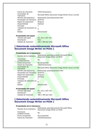 Puerto de impresión        PC01Impresora
  Controlador de
                             Microsoft Office Document Image Writer Driver (v4.00)
  impresora
  Nombre del dispositivo     Detectando automáticamente Micr
  Procesador de impresora    WinPrint
  Página de separación       Ninguno
  Disponibilidad             Siempre
  Prioridad                  1
  Trabajos de impresión en
                             0
  cola
  Estado                     Desconocido

 Propiedades del papel:
   Tamaño del papel          A4, 210 x 297 mm
   Orientación               Foto
   Calidad de impresión      300 x 300 dpi Color


[ Detectando automáticamente Microsoft Office
Document Image Writer en PC02 ]

 Propiedades de la impresora:
                            Detectando automáticamente Microsoft Office
   Nombre de la impresora
                            Document Image Writer en PC02
   Impresora
                            No
   predeterminada
   Punto compartido         No compartido
   Puerto de impresión      PC02Impresora
   Controlador de
                            Microsoft Office Document Image Writer Driver (v4.00)
   impresora
   Nombre del dispositivo   Detectando automáticamente Micr
   Procesador de impresora WinPrint
   Página de separación     Ninguno
   Disponibilidad           Siempre
   Prioridad                1
   Trabajos de impresión en
                            0
   cola
   Estado                   Desconocido

 Propiedades del papel:
   Tamaño del papel          A4, 210 x 297 mm
   Orientación               Foto
   Calidad de impresión      300 x 300 dpi Color


[ Detectando automáticamente Microsoft Office
Document Image Writer en PC04 ]

 Propiedades de la impresora:
                          Detectando automáticamente Microsoft Office
   Nombre de la impresora
                          Document Image Writer en PC04
   Impresora
                          No
   predeterminada
   Punto compartido       No compartido
   Puerto de impresión    PC04Impresora



                                       72
 