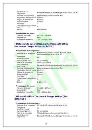 Controlador de
                             Microsoft Office Document Image Writer Driver (v4.00)
  impresora
  Nombre del dispositivo     Detectando automáticamente Micr
  Procesador de impresora    WinPrint
  Página de separación       Ninguno
  Disponibilidad             Siempre
  Prioridad                  1
  Trabajos de impresión en
                             0
  cola
  Estado                     Desconocido

 Propiedades del papel:
   Tamaño del papel          A4, 210 x 297 mm
   Orientación               Foto
   Calidad de impresión      300 x 300 dpi Color


[ Detectando automáticamente Microsoft Office
Document Image Writer en PC05 ]

 Propiedades de la impresora:
                            Detectando automáticamente Microsoft Office
   Nombre de la impresora
                            Document Image Writer en PC05
   Impresora
                            No
   predeterminada
   Punto compartido         No compartido
   Puerto de impresión      PC05Impresora
   Controlador de
                            Microsoft Office Document Image Writer Driver (v4.00)
   impresora
   Nombre del dispositivo   Detectando automáticamente Micr
   Procesador de impresora WinPrint
   Página de separación     Ninguno
   Disponibilidad           Siempre
   Prioridad                1
   Trabajos de impresión en
                            0
   cola
   Estado                   Desconocido

 Propiedades del papel:
   Tamaño del papel          A4, 210 x 297 mm
   Orientación               Foto
   Calidad de impresión      300 x 300 dpi Color


[ Microsoft Office Document Image Writer (Por
defecto) ]

 Propiedades de la impresora:
   Nombre de la impresora Microsoft Office Document Image Writer
   Impresora
                          Sí
   predeterminada
   Punto compartido       No compartido
   Puerto de impresión    Microsoft Document Imaging Writer Port:
   Controlador de
                          Microsoft Office Document Image Writer Driver (v4.00)
   impresora



                                       73
 