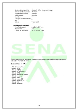 Nombre del dispositivo      Microsoft Office Document Image
      Procesador de impresora     ModiPrint
      Página de separación        Ninguno
      Disponibilidad              Siempre
      Prioridad                   1
      Trabajos de impresión en
                                  0
      cola
      Estado                      Desconocido

    Propiedades del papel:
      Tamaño del papel            A4, 210 x 297 mm
      Orientación                 Foto
      Calidad de impresión        300 x 300 dpi Color




Este programa permite al igual que everest home recopilar una amplia información de nuestro
ordenador. Y también de la red.

Características de SIW:

- Detecta la placa base
- Detecta BIOS
- Detecta el CPU
- Detecta los dispositivos
- Detecta el PCI
- Detecta ranuras del sistema
- Detecta memoria
- Detecta vídeo
- Detecta drivers IDE
- Detecta drivers SCSI
- Detecta USB
- Detecta impresora




                                             74
 