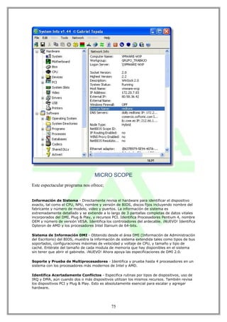 MICRO SCOPE
Este espectacular programa nos ofrece;


Información de Sistema - Directamente revisa el hardware para identificar el dispositivo
exacto, tal como el CPU, NPU, nombre y versión de BIOS, discos fijos incluyendo nombre del
fabricante y número de modelo, video y puertos. La información de sistema es
extremadamente detallado y se extiende a lo largo de 3 pantallas completas de datos vitales
incorporados del DMI, Plug & Play, y recursos PCI. Identifica Procesadores Pentium 4, nombre
OEM y número de versión VESA. Identifica los controladores del ardecable. ¡NUEVO! Identifica
Opteron de AMD y los procesadores Intel Itanium de 64-bits.

Sistema de Información DMI - Obtenido desde el área DMI (Información de Administración
del Escritorio) del BIOS, muestra la información de sistema extendida tales como tipos de bus
soportados, configuraciones máximas de velocidad y voltaje de CPU, y tamaño y tipo de
caché. Entérate del tamaño de cada modula de memoria que hay disponibles en el sistema
sin tener que abrir el gabinete. ¡NUEVO! Ahora apoya las especificaciones de DMI 2.0.

Soporte y Prueba de Multiprocesadores - Identifica y prueba hasta 4 procesadores en un
sistema con los procesadores más modernos de Intel y AMD.

Identifica Acertadamente Conflictos - Especifica rutinas por tipos de dispositivos, uso de
IRQ y DMA, aún cuando dos o más dispositivos utilizan los mismos recursos. También revisa
los dispositivos PCI y Plug & Play. Esto es absolutamente esencial para escalar y agregar
hardware.




                                             75
 