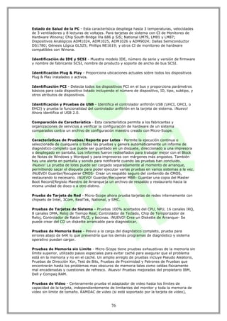 Estado de Salud de la PC - Esta característica despliega hasta 3 temperaturas, velocidades
de 3 ventiladores y 8 lecturas de voltajes. Para tarjetas de sistema con CI de Monitoreo de
Hardware Winona; Chip South Bridge Via 686 p SiS; National LM79, LM81 y LM87;
Dispositivos Analógicos ADM1024, ADM1025, ADM1026 y ADM9024; Dallas Semiconductor
DS1780; Génesis Lógica GL525; Phillips NE1619; y otros CI de monitoreo de hardware
compatibles con Winona.

Identificación de IDE y SCSI - Muestra modelo IDE, número de serie y versión de firmware
y nombre de fabricante SCSI, nombre de producto y soporte de ancho de bus SCSI.

Identificación Plug & Play - Proporciona ubicaciones actuales sobre todos los dispositivos
Plug & Play instalados y activos.

Identificación PCI - Detecta todos los dispositivos PCI en el bus y proporciona parámetros
básicos para cada dispositivo listado incluyendo el número de dispositivo, ID, tipo, subtipo, y
otros atributos de dispositivos.

Identificación y Pruebas de USB - Identifica el controlador anfitrión USB (UHCI, OHCI, o
EHCI) y prueba la funcionalidad del controlador anfitrión en la tarjeta de sistema. ¡Nuevo!
Ahora identifica el USB 2.0.

Comparación de Característica - Esta característica permite a los fabricantes y
organizaciones de servicios a verificar la configuración de hardware de un sistema
comparados contra un archivo de configuración maestro creado con Micro-Scope.

Características de Pruebas/Reporte por Lotes - Permite la ejecución continua o
seleccionada de cualquiera o todas las pruebas y genera automáticamente un informe de
diagnóstico completo que puede ser guardado en un disquete, direccionado a una impresora
o desplegado en pantalla. Los informes fueron rediseñados para trabajar mejor con el Block
de Notas de Windows y Wordpad y para impresoras con márgenes más angostos. También
hay una alerta en pantalla y sonido para notificarle cuando las pruebas han concluido.
¡Nuevo! La prueba de lotes puede ser cargado separadamente al momento de arranque,
permitiendo sacar el disquete para poder ejecutar varias pruebas en varios sistemas a la vez.
¡NUEVO! Guardar/Recuperar CMOS- Crear un respaldo seguro del contenido de CMOS,
restaurando lo necesario. ¡NUEVO! Guardar/Recuperar MBR- Guardar una copia del Master
Boot Record(Registo Maestro de Arranque)a un archivo de respaldo y restaurarlo hacia la
misma unidad de disco o a otro distino.

Prueba de Tarjeta de Red - Micro-Scope ahora prueba tarjetas de redes internamente con
chipsets de Intel, 3Com, RealTek, National, y SMC.

Pruebas de Tarjetas de Sistema - Pruebas 100% acertados del CPU, NPU, 16 canales IRQ,
8 canales DMA, Reloj de Tiempo Real, Controlador de Teclado, Chip de Temporizador de
Reloj, Controlador de Ratón PS/2, y bocinas. ¡NUEVO! Crea un Diskette de Arranque- Se
puede crear del CD un diskette arrancable para diagnosticar.

Pruebas de Memoria Base - Previo a la carga del diagnóstico completo, prueba para
errores abajo de 64K lo que prevendría que los demás programas de diagnóstico y sistema
operativo puedan cargar.

Pruebas de Memoria sin Límite - Micro-Scope tiene pruebas exhaustivas de la memoria sin
límite superior, utilizado pasos especiales para evitar caché para asegurar que el problema
está en la memoria y no en el caché. Un amplio arreglo de pruebas incluye Pseudo Aleatorio,
Pruebas de Dirección Xor, Test de Bits, Pruebas de Proximidad y Patrones de Pruebas que
encontrarán hasta los problemas mas obscuros de memoria tales como celdas físicamente
mal encadenadas y cuestiones de refresco. ¡Nuevo! Pruebas mejoradas del propietario IBM,
Dell y Compaq RAM.

Pruebas de Video - Certeramente prueba el adaptador de video hasta los límites de
capacidad de la tarjeta, independientemente de limitantes del monitor y toda la memoria de
video sin límite de tamaño. RAMDAC de video (si está soportado por la tarjeta de video),



                                              76
 