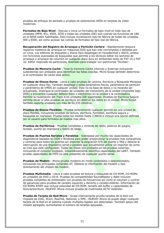 pruebas de enfoque de pantalla y pruebas de extensiones VESA en tarjetas de video
modernas.

Formateo de Bajo Nivel - Ejecuta o inicia un formateo de bajo nivel en todo tipo de
unidades (MFM, RLL, ESDI, SCSI y todas las unidades IDE) aún cuando las funciones de LBA
en el BIOS estén habilitadas. Esto incluye inicialización tipo de fábrica de todas las unidades
IDE y EIDE, así como accesar las rutinas de formateo de tipo real de fábrica.

Recuperación del Registro de Arranque y Partición Certera - Rápidamente restaura
registros maestros de arranque en máquinas DOS que han sido corrompidos o dañadas por
un virus. Los editores de disquetes y discos fijos despliegan en hexadecimal y ASCII, ambos
con funciones avanzadas de búsquedas que permite a los técnicos editar los sectores de
arranque y arranque de volumen en cualquier disco duro en ambientes tanto de FAT 16 y FAT
32. Editor mejorado de particiones, diseñado para trabajar con particiones "Ocultas".

Pruebas de Memoria Caché - Toda la memoria Caché Internas y Externas incluyendo
subsistemas son probados para identificar las fallas exactas. Micro-Scope también determina
si el controlador de caché está activo.

Pruebas de Discos Duros - Lleva a cabo pruebas de Lectura, Escritura y Búsqueda Mariposa
en cualquier disco fijo. También despliega y edita parámetros físicos, parámetros de partición
y parámetros de CMOS en cualquier unidad. Esto no es base de datos y no necesita ser
actualizado. Distingue el controlador de unidades del mecanismo de la unidad (imposible bajo
DOS) y encuentra cualquier defecto físico o electrónico en la unidad o la controladora.
Permite la reubicación del Track 0 en unidades IDE soportadas. Pruebas de Escritura Segura
permite llevar a cabo pruebas de escritura sin destruir los datos en la unidad. Micro-Scope
también soporta unidades con más de 65,535 cilindros.

Pruebas de Discos Flexibles - Prueba certeramente cualquier porción en una unidad de
disco flexible, incluyendo pruebas de lectura, escritura, formateo, escritura segura y
búsqueda en mariposa. Prueba todos los medios hasta 2.88mb e incluye una opción definida
por el usuario para formatos de medios mas altos.

Pruebas de Periféricos - Pruebas completas y certeras de ratón, palanca de juegos,
teclado, puerto de impresora y botón de sleep.

Pruebas de Puertos Seriales y Paralelos - Sobrepasa por mucho las capacidades de
diagnósticos basados en DOS o Windows para poder proporcionar la pruebas mas exhaustivas
y certeras para todos los puertos sin importar la asignación E/S del puerto o IRQ y detecta le
interrupción de una dispositivo serial o paralelo que actualmente utiliza sin importar de como
se cree que esté configurado. Todas las líneas son probados en las pruebas externas
incluyendo el conector loopback. Instantáneamente identifica capacidades del UART. También
prueba capacidades de FIFO (si esta presente) de cualquier puerto serial.

Pruebas de Modem - Ahora prueba modems en modo conectados o desconectados,
incluyendo los principales comandos AT. Obtiene la información del modem y tipo
directamente del chipset del modem.

Pruebas Multimedia - Lleva a cabo pruebas de lectura y búsqueda de CD-ROM, CD-ROMs
en unidades de DVD y CD-R. Pruebas de compatibilidad SoundBlaster y Adlib incluyen
pruebas completas de sintetizador con pruebas de frecuencias así como el volumen y control
de ganancias para pruebas de canales izquierdo y derecho y canales estéreo. Información de
CD-ROMs ATAPI que incluye velocidad de CD-ROM, tamaño del buffer y capacidades de
lectura/escritura. ¡NUEVO! Ahora incluye prueba de multimedia AC'97 estándar.

Prueba de Tarjeta de Red-Micro - Scope internamente prueba tarjetas de la Red con
chipsets de Intel, 3Com, RealTek, National, y SMC. ¡NUEVO! Ahora se puede elegir cualquier
tarjeta de la Red en el sistema cuando multiples tajetas son detectadas. También apoyo del
chipset agregado, aumentando el número de tarjetas apoyadas.




                                               77
 