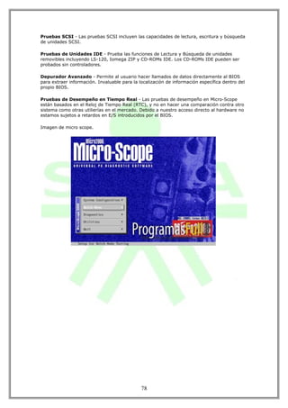 Pruebas SCSI - Las pruebas SCSI incluyen las capacidades de lectura, escritura y búsqueda
de unidades SCSI.

Pruebas de Unidades IDE - Prueba las funciones de Lectura y Búsqueda de unidades
removibles incluyendo LS-120, Iomega ZIP y CD-ROMs IDE. Los CD-ROMs IDE pueden ser
probados sin controladores.

Depurador Avanzado - Permite al usuario hacer llamados de datos directamente al BIOS
para extraer información. Invaluable para la localización de información específica dentro del
propio BIOS.

Pruebas de Desempeño en Tiempo Real - Las pruebas de desempeño en Micro-Scope
están basados en el Reloj de Tiempo Real (RTC), y no en hacer una comparación contra otro
sistema como otras utilierías en el mercado. Debido a nuestro acceso directo al hardware no
estamos sujetos a retardos en E/S introducidos por el BIOS.

Imagen de micro scope.




                                              78
 