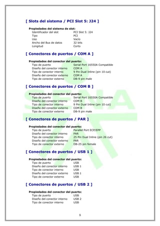 [ Slots del sistema / PCI Slot 5: J24 ]

 Propiedades del sistema de slot:
   Identificador del slot      PCI Slot 5: J24
   Tipo                        PCI
   Uso                         Vacío
   Ancho del Bus de datos      32 bits
   Longitud                    Corto


[ Conectores de puertos / COM A ]

 Propiedades del conector del puerto:
   Tipo de puerto              Serial Port 16550A Compatible
   Diseño del conector interno COM A
   Tipo de conector interno    9 Pin Dual Inline (pin 10 cut)
   Diseño del conector externo COM A
   Tipo de conector externo    DB-9 pin male


[ Conectores de puertos / COM B ]

 Propiedades del conector del puerto:
   Tipo de puerto              Serial Port 16550A Compatible
   Diseño del conector interno COM B
   Tipo de conector interno    9 Pin Dual Inline (pin 10 cut)
   Diseño del conector externo COM B
   Tipo de conector externo    DB-9 pin male


[ Conectores de puertos / PAR ]

 Propiedades del conector del puerto:
   Tipo de puerto              Parallel Port ECP/EPP
   Diseño del conector interno PAR
   Tipo de conector interno    25 Pin Dual Inline (pin 26 cut)
   Diseño del conector externo PAR
   Tipo de conector externo    DB-25 pin female


[ Conectores de puertos / USB 1 ]

 Propiedades del conector del puerto:
   Tipo de puerto              USB
   Diseño del conector interno USB 1
   Tipo de conector interno    USB
   Diseño del conector externo USB 1
   Tipo de conector externo    USB


[ Conectores de puertos / USB 2 ]

 Propiedades del conector del puerto:
   Tipo de puerto              USB
   Diseño del conector interno USB 2
   Tipo de conector interno    USB




                                     8
 