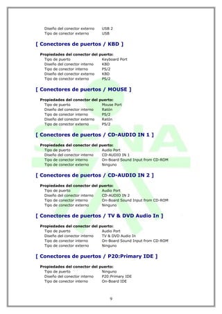 Diseño del conector externo   USB 2
   Tipo de conector externo      USB


[ Conectores de puertos / KBD ]

 Propiedades del conector del puerto:
   Tipo de puerto              Keyboard Port
   Diseño del conector interno KBD
   Tipo de conector interno    PS/2
   Diseño del conector externo KBD
   Tipo de conector externo    PS/2


[ Conectores de puertos / MOUSE ]

 Propiedades del conector del puerto:
   Tipo de puerto              Mouse Port
   Diseño del conector interno Ratón
   Tipo de conector interno    PS/2
   Diseño del conector externo Ratón
   Tipo de conector externo    PS/2


[ Conectores de puertos / CD-AUDIO IN 1 ]

 Propiedades del conector del puerto:
   Tipo de puerto              Audio Port
   Diseño del conector interno CD-AUDIO IN 1
   Tipo de conector interno    On-Board Sound Input from CD-ROM
   Tipo de conector externo    Ninguno


[ Conectores de puertos / CD-AUDIO IN 2 ]

 Propiedades del conector del puerto:
   Tipo de puerto              Audio Port
   Diseño del conector interno CD-AUDIO IN 2
   Tipo de conector interno    On-Board Sound Input from CD-ROM
   Tipo de conector externo    Ninguno


[ Conectores de puertos / TV & DVD Audio In ]

 Propiedades del conector del puerto:
   Tipo de puerto              Audio Port
   Diseño del conector interno TV & DVD Audio In
   Tipo de conector interno    On-Board Sound Input from CD-ROM
   Tipo de conector externo    Ninguno


[ Conectores de puertos / P20:Primary IDE ]

 Propiedades del conector del puerto:
   Tipo de puerto              Ninguno
   Diseño del conector interno P20:Primary IDE
   Tipo de conector interno    On-Board IDE




                                    9
 