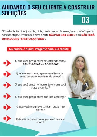 AJUDANDO O SEU CLIENTE A CONSTRUIR
SOLUÇÕES
03
Não adianta ter planejamento, dieta, academia, nenhuma ação se você não passar
por essa etapa. O resultado é claro e certo e ouNÃO VAI DAR CERTO NÃO SERÁ
DURADOURO “EFEITO SANFONA”.
Na prática é assim: Pergunte para sua cliente:
O que você pensa antes de comer de forma
COMPULSIVA ou ANSIOSA?
Qual é o sentimento que o seu cliente tem
antes do exato momento de comer?
O que você sente no momento em que você
ataca a comida?
O que você pensa antes que isso aconteça?
O que você imaginava ganhar “prazer” ao
comer?
E depois de tudo isso, o que você pensa e
sente?
 
