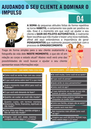 AJUDANDO O SEU CLIENTE A DOMINAR O
IMPULSO
04
A SOMA de pequenas atitudes feitas de forma repetitiva
se torna HÁBITO, e certamente isso pode ser positivo ou
não. Esse é o momento em que você vai ajudar o seu
cliente e SAIR DO PILOTO AUTOMÁTICO, e realmente
fazer escolhas que irão mudar e trazer uma nova realidade,
aﬁnal até aqui entendemos a importância de gerar
PENSAMENTOS que realmente possam contribuir com o
processo de EMAGRECIMENTO.
Traga de forma simples para o seu cliente exatamente a
fotograﬁa da vida dele NESTE MOMENTO, o que ele vê em
relação ao corpo e estado atual? Abaixo você verá uma das
possibilidades de você buscar e ajudar o seu cliente
apresentar essas informações veja:
SEU NOVO CORPO - DAR NOME PARA ESSA VIDAMOMENTO ATUAL - DAR NOME PARA ESSA VIDA
Como você se sente hoje com seu corpo?
O que você pensa sobre isso? E o que mais?
O que você está deixando de fazer?
Quanto vai custar se você não mudar?
Como afeta seus ﬁlhos, maridos amigos o
fato de você não mudar?
Imagine você com esses mesmos
comportamentos daqui a 1,3,5 anos?
Quanto custa, em termos mentais,
emocionais, físicos, ﬁnanceiros, espirituais eu
não mudar?
Qual o momento mais difícil para você se
controlar?
Se você mudar, Como você irá se sentir?
O que você irá pensar?
Quais serão os seus pensamentos?
Como você irá agir?
O que realmente vai mudar na sua vida
quando já estiver nessa realidade?
Que outras coisas poderia realizar ou
conquistar se mudar hoje?
Como sua família, amigos vão se sentir?
O quanto será mais feliz?
Nos momentos mais difíceis como você
vai agir?
Imagine que você DECIDIU MUDAR hoje,
como estará daqui 1,3,5 anos?
 