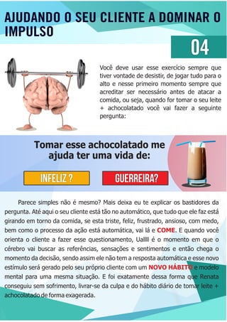 AJUDANDO O SEU CLIENTE A DOMINAR O
IMPULSO
04
Você deve usar esse exercício sempre que
tiver vontade de desistir, de jogar tudo para o
alto e nesse primeiro momento sempre que
acreditar ser necessário antes de atacar a
comida, ou seja, quando for tomar o seu leite
+ achocolatado você vai fazer a seguinte
pergunta:
Tomar esse achocolatado me
ajuda ter uma vida de:
INFELIZ ? GUERREIRA?
Parece simples não é mesmo? Mais deixa eu te explicar os bastidores da
pergunta. Até aqui o seu cliente está tão no automático, que tudo que ele faz está
girando em torno da comida, se esta triste, feliz, frustrado, ansioso, com medo,
bem como o processo da ação está automática, vai lá e . E quando vocêCOME
orienta o cliente a fazer esse questionamento, Uallll é o momento em que o
cérebro vai buscar as referências, sensações e sentimentos e então chega o
momento da decisão, sendo assim ele não tem a resposta automática e esse novo
estímulo será gerado pelo seu próprio cliente com um e modeloNOVO HÁBITO
mental para uma mesma situação. E foi exatamente dessa forma que Renata
conseguiu sem sofrimento, livrar-se da culpa e do hábito diário de tomar leite +
achocolatado de forma exagerada.
 