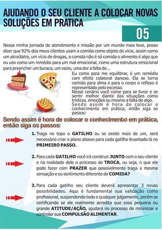 AJUDANDO O SEU CLIENTE A COLOCAR NOVAS
SOLUÇÕES EM PRATICA
05
Nessa minha jornada de atendimento e missão por um mundo mais leve, posso
dizer que 92% dos meus clientes usam a comida como objeto de vício, assim como
um alcoólatra, um vício de drogas, a comida não é só comida o alimento é algo que
eu uso como um remédio para um mal emocional, como uma estrutura emocional
para preencher um buraco, um vazio, uma dor a falta de...
Eu como para me equilibrar, é um remédio
com efeito colateral danoso. Ela se torna
comida para alma e para o corpo o reﬂexo é
representado pelo excesso.
Nesse cenário você come para se livrar e se
sentir melhor diante das situações como
tristeza, emoções ou mesmo a falta de algo.
Sendo assim é hora de colocar o
conhecimento em prática, então siga os
passos:
Sendo assim é hora de colocar o conhecimento em prática,Sendo assim é hora de colocar o conhecimento em prática,
então siga os passos:então siga os passos:
Sendo assim é hora de colocar o conhecimento em prática,
então siga os passos:
1. Traga no topo o GATILHO ou se existe mais de um, será
necessário criar o plano abaixo para cada gatilho levantado lá no
PRIMEIRO PASSO.
2. Para cada GATILHO você irá construir JUNTO com o seu cliente
e na realidade dele o processo de TROCA, ou seja, o que ele
pode fazer com PRAZER que possivelmente traga a mesma
sensação e ou sentimento diferente de COMIDA?
3. Para cada gatilho seu cliente deverá apresentar 3 novas
possibilidades. Aqui é fundamental sua validação como
proﬁssional, suspendendo todo e qualquer julgamento, porém se
certiﬁcando se ele realmente acredita que essa pequena ou
grande ATITUDE/AÇÃO, ajudará no processo de minimizar e
controlar sua COMPULSÃO ALIMENTAR.
 