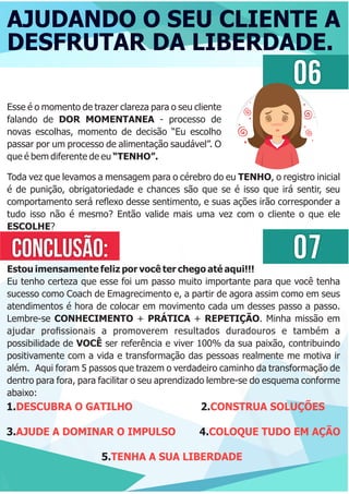 AJUDANDO O SEU CLIENTE A
DESFRUTAR DA LIBERDADE.
06
Esse é o momento de trazer clareza para o seu cliente
falando de DOR MOMENTANEA - processo de
novas escolhas, momento de decisão “Eu escolho
passar por um processo de alimentação saudável”. O
que é bem diferente de eu “TENHO”.
Toda vez que levamos a mensagem para o cérebro do eu TENHO, o registro inicial
é de punição, obrigatoriedade e chances são que se é isso que irá sentir, seu
comportamento será reﬂexo desse sentimento, e suas ações irão corresponder a
tudo isso não é mesmo? Então valide mais uma vez com o cliente o que ele
ESCOLHE?
CONCLUSÃO:
Estou imensamente feliz por você ter chego até aqui!!!
Eu tenho certeza que esse foi um passo muito importante para que você tenha
sucesso como Coach de Emagrecimento e, a partir de agora assim como em seus
atendimentos é hora de colocar em movimento cada um desses passo a passo.
Lembre-se CONHECIMENTO + PRÁTICA + REPETIÇÃO. Minha missão em
ajudar proﬁssionais a promoverem resultados duradouros e também a
possibilidade de VOCÊ ser referência e viver 100% da sua paixão, contribuindo
positivamente com a vida e transformação das pessoas realmente me motiva ir
além. Aqui foram 5 passos que trazem o verdadeiro caminho da transformação de
dentro para fora, para facilitar o seu aprendizado lembre-se do esquema conforme
abaixo:
1. 2.DESCUBRA O GATILHO CONSTRUA SOLUÇÕES
3. 4.AJUDE A DOMINAR O IMPULSO COLOQUE TUDO EM AÇÃO
5.TENHA A SUA LIBERDADE
07
 