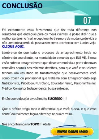 CONCLUSÃO
Lembre-se de que todo o processo de emagrecimento inicia no
cérebro do seu cliente, na mentalidade e mundo que ELE VÊ. É essa
visão sobre o emagrecimento que deve ser mudada a partir de novas
conexões neurais nos mínimos detalhes, para que você e seu cliente
tenham um resultado de transformação que possivelmente você
como Coach ou proﬁssional que trabalha com Emagrecimento seja
Nutricionista, Psicólogo, Nutrólogo, Educador Físico, Personal Treiner,
Médico, Consultor Independente, busca entregar.
Então quero desejar a você muito SUCESSO!!!!
Que a prática traga todo o diferencial que você busca, e que esse
conteúdo realmente faça a diferença na sua carreira.
Nos encontramos no TOPO!!! Até lá.
07
CLIQUE AQUI.
Foi exatamente essa ferramenta que fez toda diferença nos
resultados que entreguei para os meus clientes, e posso dizer que a
melhor parte é no ﬁnal, o depoimento é sempre de mudança de vida e
não somente a perda de peso assim como aconteceu com Lurdes veja
 