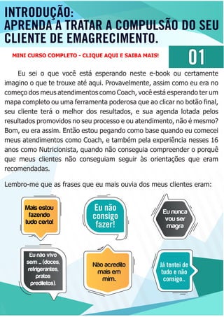 INTRODUÇÃO:
APRENDA A TRATAR A COMPULSÃO DO SEU
CLIENTE DE EMAGRECIMENTO.
01
Eu sei o que você está esperando neste e-book ou certamente
imagino o que te trouxe até aqui. Provavelmente, assim como eu era no
começo dos meus atendimentos como Coach, você está esperando ter um
mapa completo ou uma ferramenta poderosa que ao clicar no botão ﬁnal,
seu cliente terá o melhor dos resultados, e sua agenda lotada pelos
resultados promovidos no seu processo e ou atendimento, não é mesmo?
Bom, eu era assim. Então estou pegando como base quando eu comecei
meus atendimentos como Coach, e também pela experiência nesses 16
anos como Nutricionista, quando não conseguia compreender o porquê
que meus clientes não conseguiam seguir às orientações que eram
recomendadas.
Lembro-me que as frases que eu mais ouvia dos meus clientes eram:
Mais estou
fazendo
tudo certo!
Eu não
consigo
fazer!
Eu nunca
vou ser
magra
Eu não vivo
sem .... (doces,
refrigerantes,
pratos
prediletos).
Não acredito
mais em
mim..
Já tentei de
tudo e não
consigo..
MINI CURSO COMPLETO - CLIQUE AQUI E SAIBA MAIS!
 