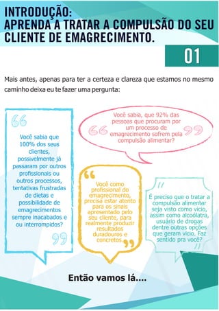 01
Mais antes, apenas para ter a certeza e clareza que estamos no mesmo
caminho deixa eu te fazer uma pergunta:
Você sabia que
100% dos seus
clientes,
possivelmente já
passaram por outros
proﬁssionais ou
outros processos,
tentativas frustradas
de dietas e
possibilidade de
emagrecimentos
sempre inacabados e
ou interrompidos?
Você sabia, que 92% das
pessoas que procuram por
um processo de
emagrecimento sofrem pela
compulsão alimentar?
Você como
proﬁssional do
emagrecimento,
precisa estar atento
para os sinais
apresentado pelo
seu cliente, para
realmente produzir
resultados
duradouros e
concretos.
É preciso que o tratar a
compulsão alimentar
seja visto como vicio,
assim como alcoólatra,
usuário de drogas
dentre outras opções
que geram vicio. Faz
sentido pra você?
Então vamos lá....
INTRODUÇÃO:
APRENDA A TRATAR A COMPULSÃO DO SEU
CLIENTE DE EMAGRECIMENTO.
 