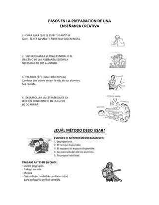 PASOS EN LA PREPARACION DE UNA
ENSEÑANZA CREATIVA
1. ORAR PARA QUE EL ESPRITU SANTO LE
GUIE. TENER LA MENTE ABIERTA A SUGERENCIAS.
2. SELECCIONAR LA VERDAD CENTRAL O EL
OBJETIVO DE LA ENSEÑANZA SEGÚN LA
NECESIDAD DE SUS ALUMNOS
3. ESCRIBIR ESTE (estos) OBJETIVO (s)
Cambios que quiere ver en la vida de sus alumnos.
Sea realista.
4. DESARROLLAR LA ESTRATEGIA DE LA
LECCION CONFORME O EN LA LUZ DE
LO DE ARRIBA
¿CUÁL MÉTODO DEBO USAR?
ESCOGER EL MÉTODO MEJOR BASADO EN:
1. Los objetivos.
2. El tiempo disponible.
3. El equipo y el espacio disponible.
4. Las necesidades de los alumnos.
5. Su propia habilidad.
TRABAJO ANTES DE LA CLASE:
- Dividir en grupos.
- Trabajo de arte.
- Música
- Discusión (actividad de confraternidad
para enfocar la verdad central).
 