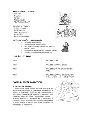 ABRIR EL APETITO AL ESTUDIO:
- Anécdota
- Pregunta
- Acróstico
- Representación
- “Qué haría usted si…?”
EXPLORAR LA PALABRA:
- Trabajo en grupos
- Escribir apuntes
- Hacer comentarios
- Dibujar ideas
- Hacer comparaciones
HACER UNA DECISIÓN Y UNA APLICACIÓN:
o Escribir los pensamientos
o Expresar como el alumno siente
o “Una cosa que necesito hacer como resultado
de la lección hoy…”
o Planear como se puede aplicar la verdad mañana
o Terminar con un buen tiempo de oración.
UN NIÑO RECUERDA
10% =
50%=
70% =
90%=
LO QUE ESCUCHA
LO QUE ESCUCHA + LO QUE VE
LO QUE ESUCHA + LO QUE VE + LO QUE
HABLA
LO QUE ESCUCHA + LO QUE VE + LO QUE
HABLA + LO QUE HACE + LO QUE ENSEÑA
COMO PLANEAR LA LECCION
1. PREPARESE A SÍ MISMO
El maestro que quiere impartir verdades bíblicas a sus
alumnos tiene que hallar en cada lección verdades para sí
mismo. El maestro no está preparado para presentar la
lección a su clase hasta que haya buscado primero a Dios.
Su oración debe ser: “Señor, enséñame tu Palabra. El
maestro dedicado al ministerio de la enseñanza le
suplicará a Dios la dirección divina para la presentación de
la propia lección y también para poder reconocer las
necesidades de sus alumnos.
 