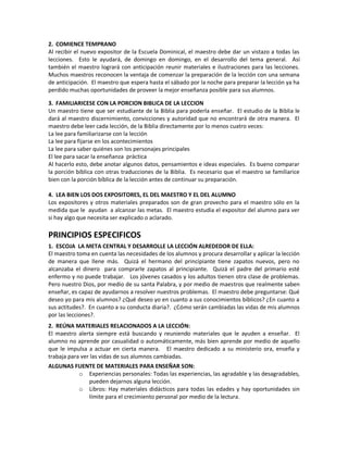 2. COMIENCE TEMPRANO
Al recibir el nuevo expositor de la Escuela Dominical, el maestro debe dar un vistazo a todas las
lecciones. Esto le ayudará, de domingo en domingo, en el desarrollo del tema general. Así
también el maestro logrará con anticipación reunir materiales e ilustraciones para las lecciones.
Muchos maestros reconocen la ventaja de comenzar la preparación de la lección con una semana
de anticipación. El maestro que espera hasta el sábado por la noche para preparar la lección ya ha
perdido muchas oportunidades de proveer la mejor enseñanza posible para sus alumnos.
3. FAMILIARICESE CON LA PORCION BIBLICA DE LA LECCION
Un maestro tiene que ser estudiante de la Biblia para poderla enseñar. El estudio de la Biblia le
dará al maestro discernimiento, convicciones y autoridad que no encontrará de otra manera. El
maestro debe leer cada lección, de la Biblia directamente por lo menos cuatro veces:
La lee para familiarizarse con la lección
La lee para fijarse en los acontecimientos
La lee para saber quiénes son los personajes principales
El lee para sacar la enseñanza práctica
Al hacerlo esto, debe anotar algunos datos, pensamientos e ideas especiales. Es bueno comparar
la porción bíblica con otras traducciones de la Biblia. Es necesario que el maestro se familiarice
bien con la porción bíblica de la lección antes de continuar su preparación.
4. LEA BIEN LOS DOS EXPOSITORES, EL DEL MAESTRO Y EL DEL ALUMNO
Los expositores y otros materiales preparados son de gran provecho para el maestro sólo en la
medida que le ayudan a alcanzar las metas. El maestro estudia el expositor del alumno para ver
si hay algo que necesita ser explicado o aclarado.
PRINCIPIOS ESPECIFICOS
1. ESCOJA LA META CENTRAL Y DESARROLLE LA LECCIÓN ALREDEDOR DE ELLA:
El maestro toma en cuenta las necesidades de los alumnos y procura desarrollar y aplicar la lección
de manera que llene más. Quizá el hermano del principiante tiene zapatos nuevos, pero no
alcanzaba el dinero para comprarle zapatos al principiante. Quizá el padre del primario esté
enfermo y no puede trabajar. Los jóvenes casados y los adultos tienen otra clase de problemas.
Pero nuestro Dios, por medio de su santa Palabra, y por medio de maestros que realmente saben
enseñar, es capaz de ayudarnos a resolver nuestros problemas. El maestro debe preguntarse: Qué
deseo yo para mis alumnos? ¿Qué deseo yo en cuanto a sus conocimientos bíblicos? ¿En cuanto a
sus actitudes?. En cuanto a su conducta diaria?. ¿Cómo serán cambiadas las vidas de mis alumnos
por las lecciones?.
2. REÚNA MATERIALES RELACIONADOS A LA LECCIÓN:
El maestro alerta siempre está buscando y reuniendo materiales que le ayuden a enseñar. El
alumno no aprende por casualidad o automáticamente, más bien aprende por medio de aquello
que le impulsa a actuar en cierta manera. El maestro dedicado a su ministerio ora, enseña y
trabaja para ver las vidas de sus alumnos cambiadas.
ALGUNAS FUENTE DE MATERIALES PARA ENSEÑAR SON:
o Experiencias personales: Todas las experiencias, las agradable y las desagradables,
pueden dejarnos alguna lección.
o Libros: Hay materiales didácticos para todas las edades y hay oportunidades sin
límite para el crecimiento personal por medio de la lectura.
 