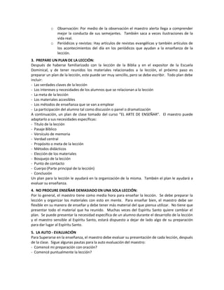 o Observación: Por medio de la observación el maestro alerta llega a comprender
mejor la conducta de sus semejantes. También saca a veces ilustraciones de la
vida real.
o Periódicos y revistas: Hay artículos de revistas evangélicas y también artículos de
los acontecimientos del día en los periódicos que ayudan a la enseñanza de la
lección.
3. PREPARE UN PLAN DE LA LECCIÓN:
Después de haberse familiarizado con la lección de la Biblia y en el expositor de la Escuela
Dominical, y de tener reunidos los materiales relacionados a la lección, el próximo paso es
preparar un plan de la lección, este puede ser muy sencillo, pero se debe escribir. Todo plan debe
incluir:
- Las verdades claves de la lección
- Los intereses y necesidades de los alumnos que se relacionan a la lección
- La meta de la lección
- Los materiales accesibles
- Los métodos de enseñanza que se van a emplear
- La participación del alumno tal como discusión o panel o dramatización
A continuación, un plan de clase tomado del curso “EL ARTE DE ENSEÑAR”. El maestro puede
adaptarlo a sus necesidades específicas:
- Título de la lección
- Pasaje Bíblico
- Versículo de memoria
- Verdad central
- Propósito o meta de la lección
- Métodos didácticos
- Elección de los materiales
- Bosquejo de la lección
- Punto de contacto
- Cuerpo (Parte principal de la lección)
- Conclusión
Un plan para la lección le ayudará en la organización de la misma. También el plan le ayudará a
evaluar su enseñanza.
4. NO PROCURE ENSEÑAR DEMASIADO EN UNA SOLA LECCIÓN:
Por lo general, el maestro tiene como media hora para enseñar la lección. Se debe preparar la
lección y organizar los materiales con esto en mente. Para enseñar bien, el maestro debe ser
flexible en su manera de enseñar y debe tener más material del que piensa utilizar. No tiene que
presentar todo el material que ha reunido. Muchas veces del Espíritu Santo quiere cambiar el
plan. Se puede presentar la necesidad específica de un alumno durante el desarrollo de la lección
y el maestro sensible al Espíritu Santo, estará dispuesto a dejar de lado algo de su preparación
para dar lugar al Espíritu Santo.
5. LA AUTO - EVALUACIÓN
Para Superarse en la enseñanza, el maestro debe evaluar su presentación de cada lección, después
de la clase. Sigue algunas pautas para la auto evaluación del maestro:
- Comencé mi preparación con oración?
- Comencé puntualmente la lección?
 