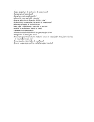 - Captó la apertura de la atención de los alumnos?
- Fue apropiada la apertura?
- Escogí una meta para la lección?
- Alcancé la meta que había escogido?
- Enseñé la lección sin depender del libro guía?
- Usé mi Biblia para enseñar con la vida de los alumnos?
- Progresó la lección de modo positivo?
- Dejé lugar a los alumnos a participar en la clase?
- Usaron los alumnos sus Biblias en clase?
- Terminé la lección a tiempo?
- Veo en la vida de mis alumnos una genuina aplicación?
- Oro por mis alumnos y los visito?
- Procuro mejorar mi enseñanza mediante cursos de preparación, libros, convenciones
de Escuela Dominical, etc.?
- Procuro variar mis métodos de enseñanza?
- Enseño porque creo que Dios me ha llamado a Enseñar?
 