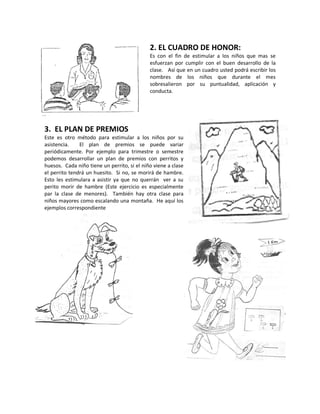 2. EL CUADRO DE HONOR:
Es con el fin de estimular a los niños que mas se
esfuerzan por cumplir con el buen desarrollo de la
clase. Así que en un cuadro usted podrá escribir los
nombres de los niños que durante el mes
sobresalieron por su puntualidad, aplicación y
conducta.
3. EL PLAN DE PREMIOS
Este es otro método para estimular a los niños por su
asistencia. El plan de premios se puede variar
periódicamente. Por ejemplo para trimestre o semestre
podemos desarrollar un plan de premios con perritos y
huesos. Cada niño tiene un perrito, si el niño viene a clase
el perrito tendrá un huesito. Si no, se morirá de hambre.
Esto les estimulara a asistir ya que no querrán ver a su
perito morir de hambre (Este ejercicio es especialmente
par la clase de menores). También hay otra clase para
niños mayores como escalando una montaña. He aquí los
ejemplos correspondiente
 