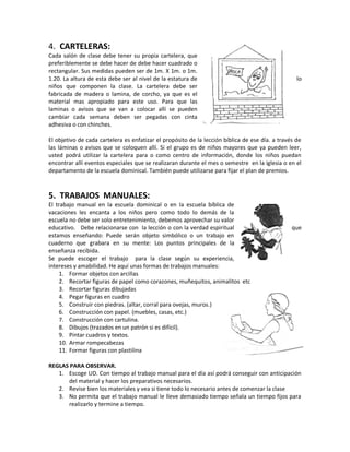 4. CARTELERAS:
Cada salón de clase debe tener su propia cartelera, que
preferiblemente se debe hacer de debe hacer cuadrado o
rectangular. Sus medidas pueden ser de 1m. X 1m. o 1m.
1.20. La altura de esta debe ser al nivel de la estatura de lo
niños que componen la clase. La cartelera debe ser
fabricada de madera o lamina, de corcho, ya que es el
material mas apropiado para este uso. Para que las
laminas o avisos que se van a colocar allí se pueden
cambiar cada semana deben ser pegadas con cinta
adhesiva o con chinches.
El objetivo de cada cartelera es enfatizar el propósito de la lección bíblica de ese día. a través de
las láminas o avisos que se coloquen allí. Si el grupo es de niños mayores que ya pueden leer,
usted podrá utilizar la cartelera para o como centro de información, donde los niños puedan
encontrar allí eventos especiales que se realizaran durante el mes o semestre en la iglesia o en el
departamento de la escuela dominical. También puede utilizarse para fijar el plan de premios.
5. TRABAJOS MANUALES:
El trabajo manual en la escuela dominical o en la escuela bíblica de
vacaciones les encanta a los niños pero como todo lo demás de la
escuela no debe ser solo entretenimiento, debemos aprovechar su valor
educativo. Debe relacionarse con la lección o con la verdad espiritual que
estamos enseñando: Puede serán objeto simbólico o un trabajo en
cuaderno que grabara en su mente: Los puntos principales de la
enseñanza recibida.
Se puede escoger el trabajo para la clase según su experiencia,
intereses y amabilidad. He aquí unas formas de trabajos manuales:
1. Formar objetos con arcillas
2. Recortar figuras de papel como corazones, muñequitos, animalitos etc
3. Recortar figuras dibujadas
4. Pegar figuras en cuadro
5. Construir con piedras. (altar, corral para ovejas, muros.)
6. Construcción con papel. (muebles, casas, etc.)
7. Construcción con cartulina.
8. Dibujos (trazados en un patrón si es difícil).
9. Pintar cuadros y textos.
10. Armar rompecabezas
11. Formar figuras con plastilina
REGLAS PARA OBSERVAR.
1. Escoge UD. Con tiempo al trabajo manual para el día así podrá conseguir con anticipación
del material y hacer los preparativos necesarios.
2. Revise bien los materiales y vea si tiene todo lo necesario antes de comenzar la clase
3. No permita que el trabajo manual le lleve demasiado tiempo señala un tiempo fijos para
realizarlo y termine a tiempo.
 