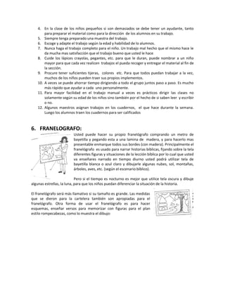4. En la clase de los niños pequeños si son demasiados se debe tener un ayudante, tanto
para preparar el material como para la dirección de los alumnos en su trabajo.
5. Siempre tenga preparado una muestra del trabajo.
6. Escoge y adapte el trabajo según la edad y habilidad de lo alumnos.
7. Nunca haga el trabajo completo para el niño. Un trabajo mal hecho que el mismo hace le
da mucha mas satisfacción que el trabajo bueno que usted le hace
8. Cuide los lápices crayolas, pegantes, etc. para que le duran, puede nombrar a un niño
mayor para que cada vez realicen trabajos el pueda recoger y entregar el material al fin de
la sección.
9. Procure tener suficientes tijeras, colores etc. Para que todos puedan trabajar a la vez,
muchos de los niños pueden traer sus propios implementos.
10. A veces se puede ahorrar tiempo dirigiendo a todo el grupo juntos paso a paso. Es mucho
más rápido que ayudar a cada uno personalmente.
11. Para mayor facilidad en el trabajo manual a veces es prácticos dirigir las clases no
solamente según su edad de los niños sino también por el hecho de si saben leer y escribir
o no.
12. Algunos maestros asignan trabajos en los cuadernos, el que hace durante la semana.
Luego los alumnos traen los cuadernos para ser calificados
6. FRANELOGRAFO:
Usted puede hacer su propio franelógrafo comprando un metro de
bayetilla y pegando esta a una lamina de madera, y para hacerlo mas
presentable enmarque todos sus bordes (con madera). Principalmente el
franelógrafo es usado para narrar historias bíblicas, fijando sobre la tela
diferentes figuras y situaciones de la lección bíblica por lo cual que usted
va enseñares narrado en tiempo diurno usted podrá utilizar tela de
bayetilla blanca o azul claro y dibujarle algunas nubes, sol, montañas,
árboles, aves, etc. (según el escenario bíblico).
Pero si el tiempo es nocturno es mejor que utilice tela oscura y dibuje
algunas estrellas, la luna, para que los niños puedan diferenciar la situación de la historia.
El franelógrafo será más llamativo si su tamaño es grande. Las medidas
que se dieron para la cartelera también son apropiadas para el
franelógrafo. Otra forma de usar el franelógrafo es para hacer
esquemas, enseñar versos para memorizar con figuras para el plan
estilo rompecabezas, como lo muestra el dibujo:
 