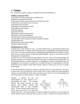 7 TITERES:
Ver cartilla para maestros unidad 5, compilada Por María Silva de Machuca.
FORMAS DE USAR UN TITERE
Para saludar a los niños cuando llegan al salón de clase
Preguntar los nombres de los niños
Muchas veces el títere rompe las barrera de timidez en los niños
Enseñando los versos bíblicos para memorizar
Enseñando nuevas canciones
Sosteniendo la canastilla de la ofrenda
Dando algún anuncio especial
Haciendo preguntas
Repasando la lección
Observando las tareas de los alumnos
Felicitando a los buenos trabajadores
Teniendo algunas sorpresas especiales para los niños
Tocando algún numero especial con alguna trompeta o pandero
Evangelizando niños.
Representando a alguna escena bíblica
Enseñando alguna moraleja.
PERSONALIDAD DEL TITERE
Se debe poner mucho énfasis en esto. Los títeres deben tener su personalidad distinta; ellos
tienen que desarrollar un carácter siempre igual para que la congregación sepa básicamente que
van a hacer. Es de gran confusión para la congregación especialmente los mas jóvenes o niños,
tener un títere y hacerlo actuar con diferentes personalidades. Este es un error común entre los
principiantes en manejar títeres.
Los títeres no son como las personas que trabajan en el cine. Ellos en una película pueden ser
hombres y buenos y en la próxima ser hombres muy malos. Los títeres tiene que desarrollar una
personalidad particular y siempre impartirla a la congregación; cuando la personalidad pasa a la
congregación, esta comienza a compartir con el carácter del títere y el aprendizaje es más fácil.
Idealmente el que maneja el títere debe manejar siempre el mismo para que sea un carácter
siempre igual.
A veces los principiantes con títeres manejan un solo títere con 3 o 4 voces diferentes. Esto nunca
se debe hacer; hay que determinar qué voz debe tener el títere cuando está desarrollando el
carácter y la personalidad del títere; pero al momento que el títere, la voz y la personalidad han
sido seleccionadas, son permanentes y no deben cambiarlas.
Actitudes y maneras de vivir son
representativas de otros aspectos de la
personalidad del títere. Por ejemplo:
Siempre está alegre, siempre es malo,
siempre come galletas, siempre está
reflexionando sobre el amor, felicidad,
cariño. El títere siempre puede mostrar una
actitud igual sea buena o sea mala para
enseñar a los niños. Los títeres pueden ser usados con diferentes caracteres en esta manera: Se
puede cambiar el pelo, el estilo del pelo, la voz y la actitud. Entonces así se puede cambiar el
 