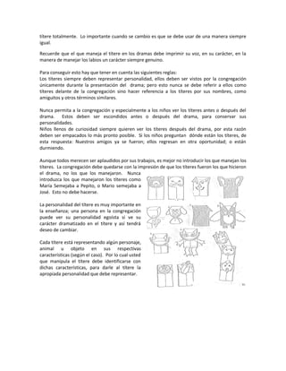 títere totalmente. Lo importante cuando se cambio es que se debe usar de una manera siempre
igual.
Recuerde que el que maneja el títere en los dramas debe imprimir su voz, en su carácter, en la
manera de manejar los labios un carácter siempre genuino.
Para conseguir esto hay que tener en cuenta las siguientes reglas:
Los títeres siempre deben representar personalidad, ellos deben ser vistos por la congregación
únicamente durante la presentación del drama; pero esto nunca se debe referir a ellos como
títeres delante de la congregación sino hacer referencia a los títeres por sus nombres, como
amiguitos y otros términos similares.
Nunca permita a la congregación y especialmente a los niños ver los títeres antes o después del
drama. Estos deben ser escondidos antes o después del drama, para conservar sus
personalidades.
Niños llenos de curiosidad siempre quieren ver los títeres después del drama, por esta razón
deben ser empacados lo más pronto posible. Si los niños preguntan dónde están los títeres, de
esta respuesta: Nuestros amigos ya se fueron; ellos regresan en otra oportunidad; o están
durmiendo.
Aunque todos merecen ser aplaudidos por sus trabajos, es mejor no introducir los que manejan los
títeres. La congregación debe quedarse con la impresión de que los títeres fueron los que hicieron
el drama, no los que los manejaron. Nunca
introduzca los que manejaron los títeres como
María Semejaba a Pepito, o Mario semejaba a
José. Esto no debe hacerse.
La personalidad del títere es muy importante en
la enseñanza; una persona en la congregación
puede ver su personalidad egoísta si ve su
carácter dramatizado en el títere y así tendrá
deseo de cambiar.
Cada títere está representando algún personaje,
animal u objeto en sus respectivas
características (según el caso). Por lo cual usted
que manipula el títere debe identificarse con
dichas características, para darle al títere la
apropiada personalidad que debe representar.
 
