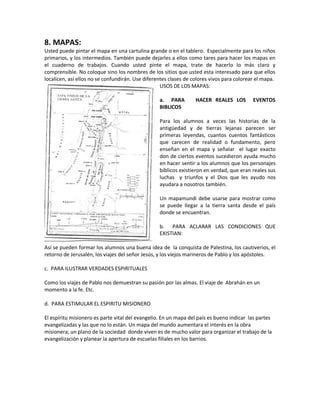 8. MAPAS:
Usted puede pintar el mapa en una cartulina grande o en el tablero. Especialmente para los niños
primarios, y los intermedios. También puede dejarles a ellos como tares para hacer los mapas en
el cuaderno de trabajos. Cuando usted pinte el mapa, trate de hacerlo lo más claro y
comprensible. No coloque sino los nombres de los sitios que usted esta interesado para que ellos
localicen, así ellos no se confundirán. Use diferentes clases de colores vivos para colorear el mapa.
USOS DE LOS MAPAS:
a. PARA HACER REALES LOS EVENTOS
BIBLICOS
Para los alumnos a veces las historias de la
antigüedad y de tierras lejanas parecen ser
primeras leyendas, cuantos cuentos fantásticos
que carecen de realidad o fundamento, pero
enseñan en el mapa y señalar el lugar exacto
don de ciertos eventos sucedieron ayuda mucho
en hacer sentir a los alumnos que los personajes
bíblicos existieron en verdad, que eran reales sus
luchas y triunfos y el Dios que les ayudo nos
ayudara a nosotros también.
Un mapamundi debe usarse para mostrar como
se puede llegar a la tierra santa desde el país
donde se encuentran.
b. PARA ACLARAR LAS CONDICIONES QUE
EXISTIAN:
Así se pueden formar los alumnos una buena idea de la conquista de Palestina, los cautiverios, el
retorno de Jerusalén, los viajes del señor Jesús, y los viejos marineros de Pablo y los apóstoles.
c. PARA ILUSTRAR VERDADES ESPIRITUALES
Como los viajes de Pablo nos demuestran su pasión por las almas. El viaje de Abrahán en un
momento a la fe. Etc.
d. PARA ESTIMULAR EL ESPIRITU MISIONERO
El espíritu misionero es parte vital del evangelio. En un mapa del país es bueno indicar las partes
evangelizadas y las que no lo están. Un mapa del mundo aumentara el interés en la obra
misionera; un plano de la sociedad donde viven es de mucho valor para organizar el trabajo de la
evangelización y planear la apertura de escuelas filiales en los barrios.
 