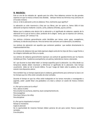 9. MUSICA:
Este es uno de los métodos de agrado para los niños. Pero debemos conocer los dos grandes
aspectos en que la música cristiana esta dividida. Siempre hemos los términos muy comunes en
el mundo cristiano:
Uno es el de la adoración y otro es alabanza. Pero, realmente ¿que significa?
La adoración es culto reverencia a Dios por sus Obras, por ser quien es, Salmo 100:1-4 Esta
adoración se Express mediante: oración, canto, alabanza ofrendas, ayuno y temor.
Nótese que la alabanza esta dentro de la adoración y el significado de alabanza: aspecto de la
adoración en la cual se honra a Dios: producto de la alegría Santa, que se expresa con cánticos,
música, y danzas. (2º crónicas 7:3).
Los cánticos cristianos generalmente están decididos por temas como: gozo, evangelismo,
confianza, la vida de Jesucristo etc. Pero los temas más comunes son la adoración y la alabanza.
Los cánticos de adoración son aquellos que contienen palabras que exaltan directamente la
majestuosidad de Dios.
Los cánticos de alabanza más que todo expresan alegría santa de los hijos de Dios y surge frente a
los milagros realizados por Dios y su ayuda.
Los cánticos de alabanza generalmente expresan una actitud de agradecimiento por los favores
recibidos por Dios. Y podemos acompañarlos con palmas, batiendo las manos o danzando.
Así que durante la clase debe haber un tiempo específico para la adoración. Los niños desde sus
tempranas edades deben reconocer y diferenciar el significado de la adoración. Este tiempo
usualmente debe ser de la lección bíblica. Ya que l luego de haber oído la palabra, los niños
estarán más dispuestos adorar.
Pero también hay un tiempo especial para la alabanza, generalmente para comenzar la clase o en
los tiempos que los niños están cansados de estar sentados.
Durante el tiempo en que los niños están trabajando en las tareas manuales o investigando o
jugando, usted puede llevar una grabadora a la clase y colocar un casete de música cristiana
infantil.
A. ¿Por qué se canta con lo niños?
Para adorar al señor
Para enseñar las escrituras, doctrina, buen comportamiento etc.
Para evangelizar
Para hacer felices a los niños
Para disciplinar
B. ¿Por qué es importante la música?
Rompe la monotonía
Capta la atención
Da la oportunidad de moverse Siempre deben ponerse de pie para cantar: Nunca quedaren
sentados.
Crea disciplina
 