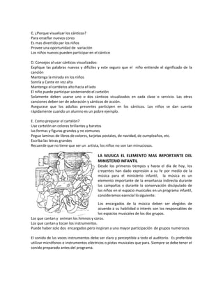 C. ¿Porque visualizar los cánticos?
Para enseñar nuevos coros
Es mas divertido par los niños
Provee una oportunidad de variación
Los niños nuevos pueden participar en el cántico
D. Consejos al usar cánticos visualizados:
Explique las palabras nuevas y difíciles y este seguro que el niño entiende el significado de la
canción
Mantenga la mirada en los niños
Sonría y Cante en voz alta
Mantenga el cartéelos alto hacia el lado
El niño puede participar sosteniendo el cartelón
Solamente deben usarse uno o dos cánticos visualizados en cada clase o servicio. Las otras
canciones deben ser de adoración y cánticos de acción.
Asegurase que los adultos presentes participen en los cánticos. Los niños se dan cuenta
rápidamente cuando un alumno es un pobre ejemplo.
E. Como preparar el cartelón?
Use cartelón en colores brillantes y baratos
las formas y figuras grandes y no comunes
Pegue laminas de libros de colores, tarjetas postales, de navidad, de cumpleaños, etc.
Escriba las letras grandes
Recuerde que no tiene que ser un artista, los niños no son tan minuciosos.
LA MUSICA EL ELEMENTO MAS IMPORTANTE DEL
MINISTERIO INFANTIL
Desde los primeros tiempos y hasta el día de hoy, los
creyentes han dado expresión a su fe por medio de la
música para el ministerio infantil, la música es un
elemento importante de la enseñanza indirecta durante
las campañas y durante la conservación discipulado de
los niños en el espacio musicales en un programa infantil,
consideramos esencial lo siguiente:
Los encargados de la música deben ser elegidos de
acuerdo a su habilidad o interés son los responsables de
los espacios musicales de los dos grupos.
Los que cantan y animan los himnos y coros.
Los que cantan y tocan los instrumentos.
Puede haber solo dos encargados pero inspiran a una mayor participación de grupos numerosos
El sonido de las voces instrumentos debe ser claro y perceptible a todo el auditorio. Es preferible
utilizar micrófonos e instrumentos eléctricos o pistas musicales que para. Siempre se debe tener el
sonido preparado antes del programa.
 