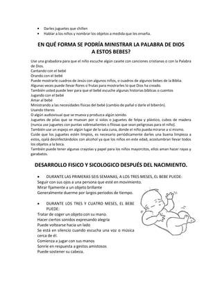 Darles juguetes que chillen
Hablar a los niños y nombrar los objetos a medida que les enseña.
EN QUÉ FORMA SE PODRÍA MINISTRAR LA PALABRA DE DIOS
A ESTOS BEBES?
Use una grabadora para que el niño escuche algún casete con canciones cristianas o con la Palabra
de Dios.
Cantando con el bebé
Orando con el bebé
Puede mostrarle cuadros de Jesús con algunos niños, o cuadros de algunos bebes de la Biblia.
Algunas veces puede llevar flores o frutas para mostrarles lo que Dios ha creado.
También usted puede leer para que el bebé escuche algunas historias bíblicas o cuentos
Jugando con el bebé
Amar al bebé
Ministrando a las necesidades físicas del bebé (cambio de pañal o darle el biberón).
Usando títeres
O algún audiovisual que se mueva y produzca algún sonido.
Juguetes de pilas que se muevan por sí solos o juguetes de felpa y plástico, cubos de madera
(nunca use juguetes con puntas sobresalientes o filosas que sean peligrosas para el niño).
También use un espejo en algún lugar de la sala cuna, donde el niño pueda mirarse a sí mismo.
Cuide que los juguetes estén limpios, es necesario periódicamente darles una buena limpieza a
estos, ojalá desinfectándolos con alcohol ya que los niños en este edad, acostumbran llevar todos
los objetos a la boca.
También puede tener algunas crayolas y papel para los niños mayorcitos, ellos aman hacer rayas y
garabatos.
DESARROLLO FISICO Y SICOLOGICO DESPUÉS DEL NACIMIENTO.
DURANTE LAS PRIMERAS SEIS SEMANAS, A LOS TRES MESES, EL BEBE PUEDE:
Seguir con sus ojos a una persona que esté en movimiento.
Mirar fijamente a un objeto brillante
Generalmente duerme por largos períodos de tiempo.
DURANTE LOS TRES Y CUATRO MESES, EL BEBE
PUEDE:
Tratar de coger un objeto con su mano.
Hacer ciertos sonidos expresando alegría
Puede voltearse hacia un lado
Se está en silencio cuando escucha una voz o música
cerca de él.
Comienza a jugar con sus manos
Sonríe en respuesta a gestos amistosos
Puede sostener su cabeza.
 