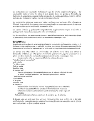 Los cantos deben ser visualizados ilustrados en hojas del tamaño proporcional al grupo. La
visualización debe ser clara las letras de cada palabra deben ser grandes y delineadas. La
ilustración de un canto no puede ser hecha con recortes de revistas, periódicos, lecciones bíblicas
o dibujos. Las ilustraciones explican mensaje contenido en el canto.
Las competencias sobre cual grupo canta mejor o en la voz mas fuerte dan al los niños gozo y
felicidad, el aprendizaje directo esta estrechamente enlazado con las competencias y ofrecen una
gran oportunidad para la participación activa de los niños.
Los ujieres cantando y gesticulando congeladamente exageradamente inspira a los niños a
participar en la música. Recuerda que los niños son imitadores.
Los descansos físicos son necesarios de acuerdo a la regla fundamental de Jesús, La música ofrece
la oportunidad para un descanso y cantos con acciones son ideales para este.
SUGERENCIAS
La variedad continua durante un programa es bastante importante, por lo que diez minutos es el
límite para cada espacio musical es preferible no contar más tiempo del que corresponde al límite
de atención de los niños, las reglas de 1x1, un canto o Ion en cada espacio de música es suficiente.
Los cantos para niños deben ser seleccionados con cuidado: nunca letras para adultos o
demasiados simbólicos. Los niños piensan literalmente y son crédulos, algunas veces salen de la
iglesia con ideas doctrinales equivocadas recibidas mediante cantos no aptos para ellos.
Por ejemplo los niños se encuentran difíciles las palabras del canto
“Solo Dios hace el hombre feliz”
en la estrofa:
“La vida es nada,
Todo se acaba
Solo Dios hace
Al hombre feliz”
Para un niño este coro no habla de felicidad sino de tragedia y del final de todo
lo hemos cambiado, y espero a que al autor le guste nuestra versión:
“Solo Dios hace al niño feliz
Cristo te ame,
El te ayuda,
Solo Dios hace
Al niño feliz”
Otro ejemplo la línea del coro: “La vida vieja ya he dejado”. No la entienden.
Un niño en la ciudad de México cantaba en l himno nacional, insistiendo
vehementemente en que tenia razón cuando entonaba, “al sonoro rugir del
camión”.
Naturalmente tenia mucha mas experiencia de camiones que de cañones.
Si deseas usar un canto que tiene un buen ritmo para niños pero su letra no es de todo
satisfactorio, los encargados pueden adaptar el campo escribiendo una nueva letra acorde al tema
que requieren para un determinado programa.
 