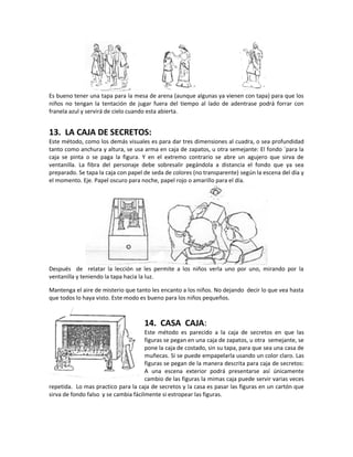 Es bueno tener una tapa para la mesa de arena (aunque algunas ya vienen con tapa) para que los
niños no tengan la tentación de jugar fuera del tiempo al lado de adentrase podrá forrar con
franela azul y servirá de cielo cuando esta abierta.
13. LA CAJA DE SECRETOS:
Este método, como los demás visuales es para dar tres dimensiones al cuadra, o sea profundidad
tanto como anchura y altura, se usa arma en caja de zapatos, u otra semejante: El fondo `para la
caja se pinta o se paga la figura. Y en el extremo contrario se abre un agujero que sirva de
ventanilla. La fibra del personaje debe sobresalir pegándola a distancia el fondo que ya sea
preparado. Se tapa la caja con papel de seda de colores (no transparente) según la escena del día y
el momento. Eje. Papel oscuro para noche, papel rojo o amarillo para el día.
Después de relatar la lección se les permite a los niños verla uno por uno, mirando por la
ventanilla y teniendo la tapa hacia la luz.
Mantenga el aire de misterio que tanto les encanto a los niños. No dejando decir lo que vea hasta
que todos lo haya visto. Este modo es bueno para los niños pequeños.
14. CASA CAJA:
Este método es parecido a la caja de secretos en que las
figuras se pegan en una caja de zapatos, u otra semejante, se
pone la caja de costado, sin su tapa, para que sea una casa de
muñecas. Si se puede empapelarla usando un color claro. Las
figuras se pegan de la manera descrita para caja de secretos:
A una escena exterior podrá presentarse así únicamente
cambio de las figuras la mimas caja puede servir varias veces
repetida. Lo mas practico para la caja de secretos y la casa es pasar las figuras en un cartón que
sirva de fondo falso y se cambia fácilmente si estropear las figuras.
 