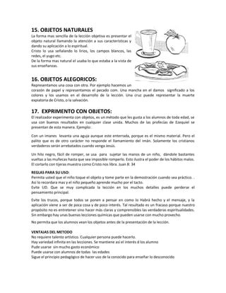 15. OBJETOS NATURALES
La forma mas sencilla de la lección objetiva es presentar el
objeto natural llamando la atención a sus características y
dando su aplicación a lo espiritual.
Cristo lo usa señalando lo lirios, los campos blancos, las
redes, el yugo etc.
De la forma mas natural el usaba lo que estaba a la vista de
sus enseñanzas.
16. OBJETOS ALEGORICOS:
Representamos una cosa con otra. Por ejemplo hacemos un
corazón de papel y representamos el pecado com. Una mancha en el damos significado a los
colores y los usamos en el desarrollo de la lección. Una cruz puede representar la muerte
expiatoria de Cristo, o la salvación.
17. EXPRIMENTO CON OBJETOS:
El realizador experimenta con objetos, es un método que les gusta a los alumnos de toda edad, se
usa con buenos resultados en cualquier clase unida. Muchos de las profecías de Ezequiel se
presentan de esta manera. Ejemplo:
Con un imanes levanta una aguja aunque este enterrada, porque es el mismo material. Pero el
palito que es de otro carácter no responde el llamamiento del imán. Solamente los cristianos
verdaderos serán arrebatados cuando venga Jesús.
Un hilo negro, fácil de romper, se usa para sujetar las manos de un niño, dándole bastantes
vueltas a las muñecas hasta que sea imposible romperlo. Esto ilustra el poder de los hábitos malos.
El cortarlo con tijeras muestra como Cristo nos libra. Juan 8: 34
REGLAS PARA SU USO:
Permita usted que el niño toque el objeto y tome parte en la demostración cuando sea práctico. .
Así lo recordara mas y el niño pequeño aprende mucho por el tacto.
Evite UD. Que se muy complicada la lección en los muchos detalles puede perderse el
pensamiento principal.
Evite los trucos, porque todos se ponen a pensar en como lo Habrá hecho y el mensaje, y la
aplicación viene a ser de poca cosa y de poco interés. Tal resultado es un fracaso porque nuestro
propósito no es entretener sino hacer más claras y comprensibles las verdaderas espiritualidades.
Sin embargo hay unas buenas lecciones químicas que pueden usarse con mucho provecho.
No permita que los alumnos vean los objetos antes de la presentación de la lección.
VENTAJAS DEL METODO
No requiere talento artístico. Cualquier persona puede hacerlo.
Hay variedad infinita en las lecciones. Se mantiene así el interés d los alumno
Pude usarse sin mucho gasto económico
Puede usarse con alumnos de todas las edades
Sigue el principio pedagógico de hacer uso de la conocido para enseñar lo desconocido
 