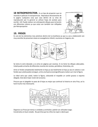 18 RETROPROYECTOR. Es un tipo de proyector que no
necesita ni película ni transparencias. Reproduce directamente de
la pagina cualquiera cosa que cava dentro de su área de
reproducción por lo general se utilizan hojas de acetato para
escribir. UD. Puede realizar con anticipación dibujos para la lección
con diferentes colores ya que estos son también son reflejados
por Retroproyector.
19. FRISOS
Es uno de los elementos mas prácticos dentro de la enseñanza ya que su uso y elaboración son
muy sencillos Se presentan clases en evangelismo infantil, reuniones en hogares, etc.
Se toma la serie deseada y se arma en páginas por escenas. Si no tiene los dibujos adecuados.
Usted puede armarlos de diferentes recortes de revistas, periódicos, historietas, etc.
Arme el fondo completando totalmente la hoja ya sea totalmente la hoja ya sea en colores o con
fondos que usted pueda conseguir, arme una buena escenografita para realzar aun mas la figura.
Lo ideal seria que usted, realce la figura, colocando el respaldo un cartón grueso o espuma
delgada. Esto dará mejor visión de la escena.
Procura que el plegable no pase de 6 hojas es mejor que continué la historia en otro friso, así lo
haré mucho mas interesante.
Organice sus frisos por temas o unidades y archívelos podrán ser utilizados luego.
Consérvelos en buen estado. No permita que los niños los rayen o destruyan
 
