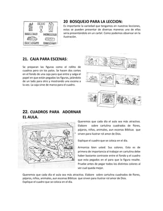 20 BOSQUEJO PARA LA LECCION:
Es importante la variedad que tengamos en nuestras lecciones,
estas se pueden presentar de diversas maneras una de ellas
seria presentándolo en un cartel. Como podemos observar en la
ilustración.
21. CAJA PARA ESCENAS:
Se preparan las figuras como el rollito de
cuadros pero sin los palos. Se hacen dos cortes
en el fondo de una caja para que entre y salga el
papel en que están pegadas las figuras, jalándolo
de un lado para otro y mostrando una escena a
la vez. La caja sirve de marco para el cuadro.
22. CUADROS PARA ADORNAR
EL AULA.
Queremos que cada día el aula sea más atractiva.
Elabore sobre cartulina cuadrados de flores,
pájaros, niños, animales, aun escenas Bíblicas que
sirven para ilustrar rol amor de Dios.
Explique el cuadro que se coloca en el día.
Armoniza bien usted. Sus colores. Esto es de
primera de importancia al trabajar en cartulina debe
haber bastante contraste entre el fondo y el cuadro
que esta pegados en el para que la figura resalte.
Pruebe antes de pegar todos los distintos colores al
ver cual queda mejor.
Queremos que cada día el aula sea más atractiva. Elabore sobre cartulina cuadrados de flores,
pájaros, niños, animales, aun escenas Bíblicas que sirven para ilustrar rol amor de Dios.
Explique el cuadro que se coloca en el día.
 