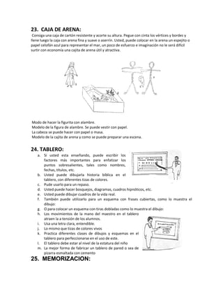23. CAJA DE ARENA:
Consiga una caja de cartón resistente y acorte su altura. Pegue con cinta los vértices y bordes y
llene luego la caja con arena fina y suave o aserrín. Usted, puede colocar en la arena un espejito o
papel celofán azul para representar el mar, un poco de esfuerzo e imaginación no le será difícil
surtir con economía una cajita de arena útil y atractiva.
Modo de hacer la figurita con alambre.
Modelo de la figura de alambre. Se puede vestir con papel.
La cabeza se puede hacer con papel o masa.
Modelo de la cajita de arena y como se puede preparar una escena.
24. TABLERO:
a. Si usted esta enseñando, puede escribir los
factores más importantes para enfatizar los
puntos sobresalientes, tales como nombres,
fechas, títulos, etc.
b. Usted puede dibujarla historia bíblica en el
tablero, con diferentes tizas de colores.
c. Pude usarlo para un repaso.
d. Usted puede hacer bosquejos, diagramas, cuadros hipnóticos, etc.
e. Usted puede dibujar cuadros de la vida real.
f. También puede utilizarlo para un esquema con frases cubiertas, como lo muestra el
dibujo:
g. O para colocar un esquema con tiras dobladas como lo muestra el dibujo:
h. Los movimientos de la mano del maestro en el tablero
atraen la a tensión de los alumnos.
i. Usa una letra clara, entendible.
j. Lo mismo que tizas de colores vivos
k. Practica diferentes clases de dibujos y esquemas en el
tablero para perfeccionarse en el uso de este.
l. El tablero debe estar al nivel de la estatura del niño
m. La mejor forma de fabricar un tablero de pared o sea de
pizarra esmaltada con cemento
25. MEMORIZACION:
 