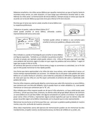 Debemos enseñarle a los niños versos Bíblicos par aquellos memoricen ya que el Espíritu Santo le
recordara estos versos, en cada situación a la que tenga que enfrentarse durante toda su vida.
Además los niños aman la memorización de versos bíblicos. Siempre escoja un ve5so que vaya de
acuerdo con la lección Bíblica ya que este sirve para reforzar el fin de la lección.
Permita que el verso sea real en usted, enseñe el verso bíblico con
tu respectiva preferencia.
“Jehová es mi pastor, nada me faltara Salmo 23.1”
Usted puede enseñar el verso bíblico, utilizando cuadros
representativos del verso como este:
También puede utilizar el tablero o una cartulina para
enseñar el verso con palabras y dibujos como estos:
Otro método es usando el franelógrafo para enseñar el verso Bíblico
con figuras especiales. También es un método muy práctico enseñar
el verso en grupo, por ejemplo usted puede colocar a los niños en fila para que cada uno diga
unas palabras del versículo según el orden en que vayan las palabras del verso bíblico. Y según el
lugar que ocupe el niño en la fila.
Al comienzo del ejercicio se hará en forma lenta y luego se aumentara su velocidad, con el fin del
que el niño pueda memorizar lo más rápido posible.
Una forma que daría oportunidad a los niños de estar muy activos, seria repitiendo el verso y al
mismo tiempo representándolo con acciones Un método mas es de poner cada palabra del verso
bíblico en un cuadro hecho en cartulina u otro material y colocados en diferentes lugares del salón
de clase para que los niños en una fila vayan caminando al contorno del salón y repitiendo cada
palabra del verso.
Para los niños mayores usted puede dejarles como tarea que cada niño memorice un verso bíblico,
que comience por una letra del alfabeto. Esto lo puede hacer en orden alfabético. Ej.: José puede
memorizar un verso que comiencen por la “B”, etc.
Otro método para niños mayores puede ser de que el niño voluntario, o el que usted escoja, pase
al frente y simule que esta triste, entonces, los demás niños del grupo deben decorar de memoria
un verso bíblico en el cual Dios hable o de alguna consolación en cuento a la tristeza: Y así puedan
pasar varios niños al frente y representar alguna actitud especifica par que los demás niños del
grupo recuerden algún verso bíblico relacionado con la situación que se esta representando.
Memorizar las escrituras es la forma que Dios usa para que su palabra quede grabada en nuestra
mente y voy a los profundo de nuestros corazones.
Otras ideas importantes acerca del ejercicio de memorización pueden ser de memorizar los diez
mandamientos, el padre nuestro, las bienaventuranzas, los libros de la Biblia en su orden, etc.
 