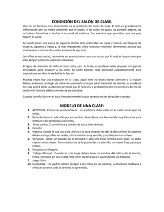 CONDICIÓN DEL SALÓN DE CLASE.
Uno de los factores más importantes es la condición del salón de clase. El niño es grandemente
influenciado por su medio ambiente que lo rodea. A los niños les gusta las paredes alegres, las
carteleras llamativas y hechas a su nivel de estatura, los asientos que permitan que sus pies
toquen el suelo.
Se puede tener una casita de juguetes donde ellos pretendan ser papá y mamá, Los bloques de
madera, juguetes y libros y, lo más importante, ellos necesitan moverse libremente, porque sus
músculos en crecimientos están ansiosos de ejercicio.
Los niños en esta edad, realmente no se relacionan unos con otros, por lo cual es importante que
ellos tengan suficiente atención individual.
El lapso de atención del niño es muy corto, por lo tanto, el profesor debe preparar intrigantes
actividades para envolver a los niños en corto tiempo, todo planeado cuidadosamente para
impresionar en ellos la verdad de la lección.
Muchas veces hay una excepción en la clase, algún niño no desea tomar atención a la lección
bíblica, entonces, en lugar de tratar de someterlo a lo que están haciendo los demás, su ayudante
de clase podrá darle la atención personal que él necesita, y probablemente encontrará la forma de
contarle la historia bíblica a través de su actividad.
Cuando un niño llora en el aula, frecuentemente lo que necesita es ser abrazado y amado.
MODELO DE UNA CLASE:
1. APERTURA: Comenzar puntualmente. La profesora debe estar en el salón antes que los
niños.
2. Debe llamarse a cada niño por su nombre, debe darse una bienvenida muy llamativa para
motivar y dar confianza a los niños.
3. Unos cantos, 2 con mímica y cambio de voz y bien rítmicos.
4. Oración
5. Historia. Donde se usa una sola lámina y se saca después de dar la idea central, los objetos
deben en lo posible ser reales, el vocabulario muy sencillo, y se debe contar no leer.
6. Versículo. Debe ser basado en el principio y solo una frase sencilla pero clave, se debe
repetir varias veces. Para motivarlos se le puede dar a cada niño un nuevo Test, para que
imiten.
7. Descanso y refrigerio
8. Trabajo Manual. Cuando es con hojas deben llevar el nombre del niño y de la lección,
fecha, versículo del día y cada niño tener carpeta para ir acumulando sus trabajos.
9. Juego Libre
10. Despedida. Los padres deben recoger a los niños en los salones, la profesora motivará a
reforzar durante toda la semana lo aprendido.
 