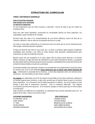 ESTRUCTURA DEL CURRICULUM
TEMAS DOCTRINALES GENERALES
DIOS ES NUESTRO CREADOR
DIOS NUNCA ESTA OCUPADO
YO NECESITO OBEDECER
Es muy importantes que los niños conozcan y aprendan acerca de todo lo que les rodea fue
creado por Dios.
Estas han sido clases diseñadas, conociendo las necesidades básicas de estos pequeños, sus
capacidades, y gran sentido de ser amados
Durante estos dos años el ira comprendiendo de una forma didáctica, acerca de Dios de su
creación y donde el niño se ubica en el propósito de Dios en su vida.
Los niños en esta edad, realmente no se relacionan unos con otros, por lo cual es importante que
ellos tengan suficiente atención individual.
El lapso de atención del niño es muy corto, por lo tanto, el profesor debe preparar intrigantes
actividades para envolver a los niños en corto tiempo, todo planeado cuidadosamente para
impresionar en ellos la verdad de la lección.
Muchas veces hay una excepción en la clase, algún niño no desea tomar atención a la lección
bíblica, entonces, en lugar de tratar de someterlo a lo que están haciendo los demás, su ayudante
de clase podrá darle la atención personal que él necesita, y probablemente encontrará la forma de
contarle la historia bíblica a través de su actividad.
Se tendrán también días especiales donde él ira entendiendo mas ampliamente lo que Dios desea
de nosotros por esto se han diseñado clases misioneras que se darán cada ultimo domingo del
mes, enfatizando la necesidad de las misiones, y otros días especiales como son semana santa,
vacaciones, mes de la biblia, los dos reinos, navidad
Los repasos son elaborados con el fin de evaluar lo aprendido en las clases anteriores, además es
un tiempo especial para ministrar a cada niño, permita que el Espíritu Santo le guie en ministrar
áreas especificas. Es un tiempo el cual se debe aprovechar al máximo. Sea muy creativo en este
tiempo y dele toda la importancia necesaria. Cree un ambiente adecuado. Por ninguna
circunstancia permita interrupciones. Si es necesario coloque un letrero para que no interrumpan
la ministración
Cada semestre se celebrara los cumpleaños, es importante que sea bien planeado junto con los
padres de los niños. Decore muy lindo el salón
LECCIONES MISIONERAS DÍAS ESPECIALES
LA VENTANA 10/ 40 SEMANA SANTA
JUAN WESLEY LOS DOS REINOS
TI FAM MARAVILLAS DE LA BIBLIA
YO ME ATREVO SERIE SOBRE NAVIDAD
MISIONES MUNDIALES VACACIONES EN LA FINCA
 
