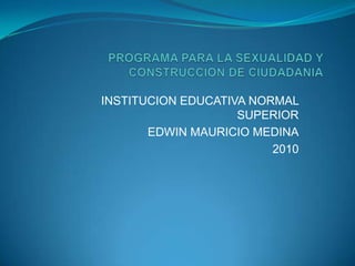 PROGRAMA PARA LA SEXUALIDAD Y CONSTRUCCION DE CIUDADANIA INSTITUCION EDUCATIVA NORMAL SUPERIOR EDWIN MAURICIO MEDINA 2010 