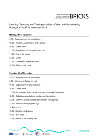 2019/2021
Learning, Teaching and Training Activities - Ocean and Sea Warming
Portugal, 4th
to 8th
of November 2019
Monday, 4th of November
9.30 – Departure from the hotel by bus
10.00 – Welcome, presentation of the school
10.30 – Coffee break
11.00 – Presentation of the partner’s schools
11.45 - Tour of the school
12.30 – Lunch
13.30 – Guided tour around Arcozelo
16.00 – Return to the hotel
Tuesday, 5th of November
9.00 – Departure from the hotel by bus
9.30 – Welcome at Gaia’s city hall
10.00 – Departure from Gaia’s city hall
10.30 – Coffee break
11.00 - Documentary about climate change (contact point’s meeting)
12.00 – Debate among students (contact point’s meeting)
12.15 – Definition of strategies to implement on each country
12.30 - Selection of the project’s logo
12.45 – Lunch
13.30 - Departure to Espinho
15.00 – Surf class
17.30 – Return to the hotel by train
 