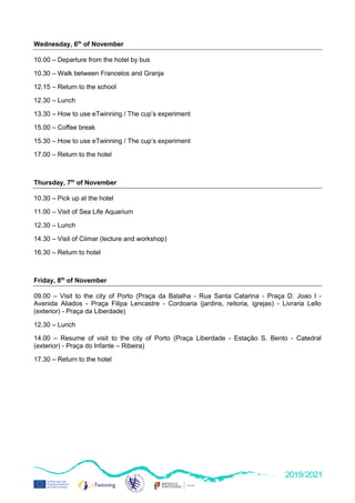 2019/2021
Wednesday, 6th
of November
10.00 – Departure from the hotel by bus
10.30 – Walk between Francelos and Granja
12.15 – Return to the school
12.30 – Lunch
13.30 – How to use eTwinning / The cup’s experiment
15.00 – Coffee break
15.30 – How to use eTwinning / The cup’s experiment
17.00 – Return to the hotel
Thursday, 7th
of November
10.30 – Pick up at the hotel
11.00 – Visit of Sea Life Aquarium
12.30 – Lunch
14.30 – Visit of Ciimar (lecture and workshop)
16.30 – Return to hotel
Friday, 8th
of November
09.00 – Visit to the city of Porto (Praça da Batalha - Rua Santa Catarina - Praça D. Joao I -
Avenida Aliados - Praça Filipa Lencastre - Cordoaria (jardins, reitoria, igrejas) - Livraria Lello
(exterior) - Praça da Liberdade)
12.30 – Lunch
14.00 – Resume of visit to the city of Porto (Praça Liberdade - Estação S. Bento - Catedral
(exterior) - Praça do Infante – Ribeira)
17.30 – Return to the hotel
 