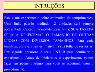 INTRUÇÕES

Este é um experimento sobre estimativa de comprimentos.
Uma linha padrão medindo 12 unidades será sempre
apresentada. Calcado na medida dessa linha, SUA TAREFA
SERÁ A DE ESTIMAR O TAMANHO DE OUTRAS
LINHAS COM DIVERSOS TAMANHOS. Para cada
tentativa, escreva a sua estimativa na sua folha de respostas.
Em seguida pressione a tecla ENTER para continuar o
experimento. Antes de iniciarmos o experimento, vamos
fazer um pequeno treino para você se acostumar com o
procedimento.
 