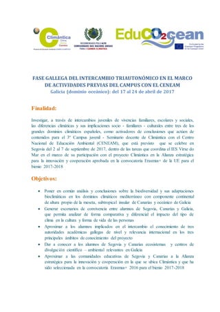 FASE GALLEGA DEL INTERCAMBIO TRIAUTONÓMICO EN EL MARCO
DE ACTIVIDADES PREVIAS DEL CAMPUS CON EL CENEAM
Galicia (dominio oceánico): del 17 al 24 de abril de 2017
Finalidad:
Investigar, a través de intercambios juveniles de vivencias familiares, escolares y sociales,
las diferencias climáticas y sus implicaciones socio - familiares - culturales entre tres de los
grandes dominios climáticos españoles, como activadores de conclusiones que actúen de
contenidos para el 3º Campus juvenil - Seminario docente de Climántica con el Centro
Nacional de Educación Ambiental (CENEAM), que está previsto que se celebre en
Segovia del 2 al 7 de septiembre de 2017, dentro de las tareas que coordina el IES Virxe do
Mar en el marco de su participación con el proyecto Climántica en la Alianza estratégica
para la innovación y cooperación aprobada en la convocatoria Erasmus+ de la UE para el
bienio 2017-2018
Objetivos:
 Poner en común análisis y conclusiones sobre la biodiversidad y sus adaptaciones
bioclimáticas en los dominios climáticos mediterráneo con componente continental
de altura propio de la meseta, subtropical insular de Canarias y oceánico de Galicia
 Generar escenarios de convivencia entre alumnos de Segovia, Canarias y Galicia,
que permita analizar de forma comparativa y diferencial el impacto del tipo de
clima en la cultura y forma de vida de las personas
 Aproximar a los alumnos implicados en el intercambio el conocimiento de tres
autoridades académicas gallegas de nivel y relevancia internacional en los tres
principales ámbitos de conocimiento del proyecto
 Dar a conocer a los alumnos de Segovia y Canarias ecosistemas y centros de
divulgación científico – ambiental relevantes en Galicia
 Aproximar a las comunidades educativas de Segovia y Canarias a la Alianza
estratégica para la innovación y cooperación en la que se ubica Climántica y que ha
sido seleccionada en la convocatoria Erasmus+ 2016 para el bienio 2017-2018
 