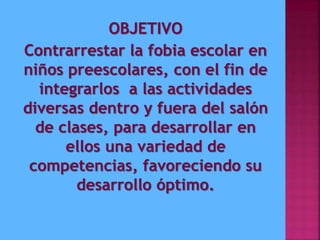 OBJETIVO
Contrarrestar la fobia escolar en
niños preescolares, con el fin de
integrarlos a las actividades
diversas dentro y fuera del salón
de clases, para desarrollar en
ellos una variedad de
competencias, favoreciendo su
desarrollo óptimo.
 