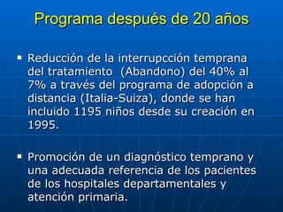 Programa despu é s de 20 años Reducción de la interrupcci ó n temprana del tratamiento  (Abandono) del 40% al 7% a través del programa de adopción a distancia (Italia-Suiza), donde se han incluido 1195 niños desde su creaci ó n en 1995. Promoci ó n de un diagn ó stico temprano y una adecuada referencia de los pacientes de los hospitales departamentales y atenci ó n primaria. 
