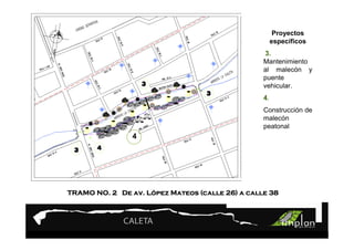 PROYECTO 9

             Turismo Sustentable
             Turismo Sustentable                       Proyectos
                                                      específicos
                                                 3.
                                                 Mantenimiento
                                                 al malecón y
                                                 puente
                                                 vehicular.
                                                 4.
                                                 Construcción de
                                                 malecón
                                                 peatonal
                4




TRAMO NO. 2 De av. López Mateos (calle 26) a calle 38
                   Ló
 