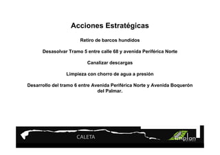 Acciones Estratégicas
                       Retiro de barcos hundidos

      Desasolvar Tramo 5 entre calle 68 y avenida Periférica Norte

                          Canalizar descargas

                Limpieza con chorro de agua a presión

Desarrollo del tramo 6 entre Avenida Periférica Norte y Avenida Boquerón
                               del Palmar.
 